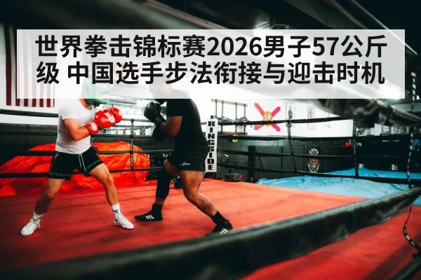 世界拳击锦标赛2026男子57公斤级 中国选手步法衔接与迎击时机